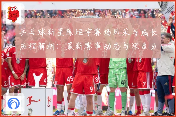 乒乓球新星陈垣宇赛场风采与成长历程解析：最新赛事动态与深度分析