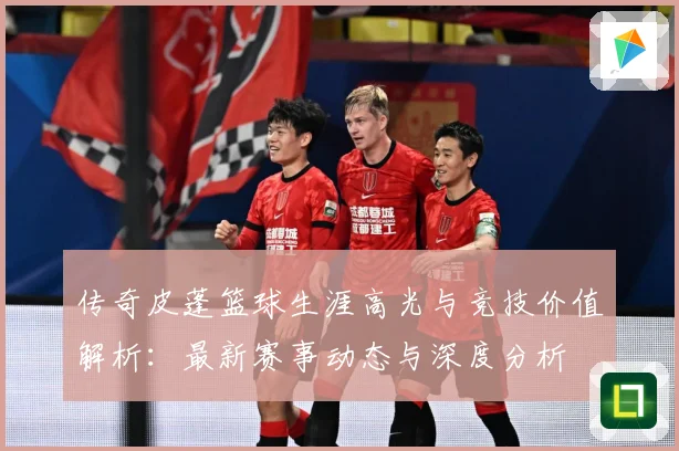 传奇皮蓬篮球生涯高光与竞技价值解析：最新赛事动态与深度分析