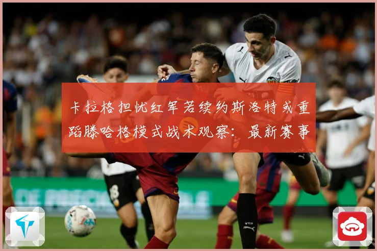 卡拉格担忧红军若续约斯洛特或重蹈滕哈格模式战术观察：最新赛事动态与深度分析