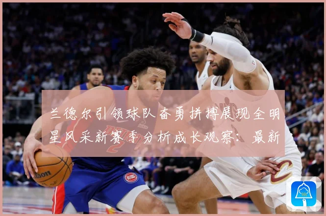 兰德尔引领球队奋勇拼搏展现全明星风采新赛季分析成长观察：最新赛事动态与深度分析