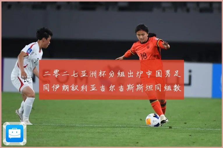 二零二七亚洲杯分组出炉中国男足同伊朗叙利亚吉尔吉斯斯坦同组数据研判：最新赛事动态与深度分析