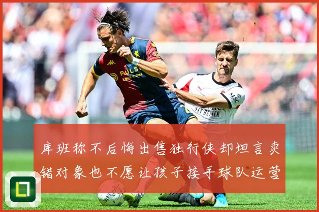 库班称不后悔出售独行侠却坦言卖错对象也不愿让孩子接手球队运营赛场复盘：最新赛事动态与深度分析