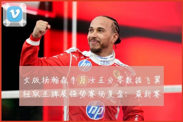 女版杨瀚森李月汝五分零数据飞翼轻取王牌展强势赛场复盘：最新赛事动态与深度分析