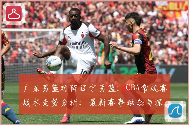 广东男篮对阵辽宁男篮：CBA常规赛战术走势分析：最新赛事动态与深度分析
