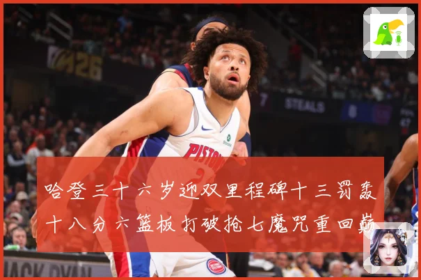 哈登三十六岁迎双里程碑十三罚轰十八分六篮板打破抢七魔咒重回巅成长观察：最新赛事动态与深度分析