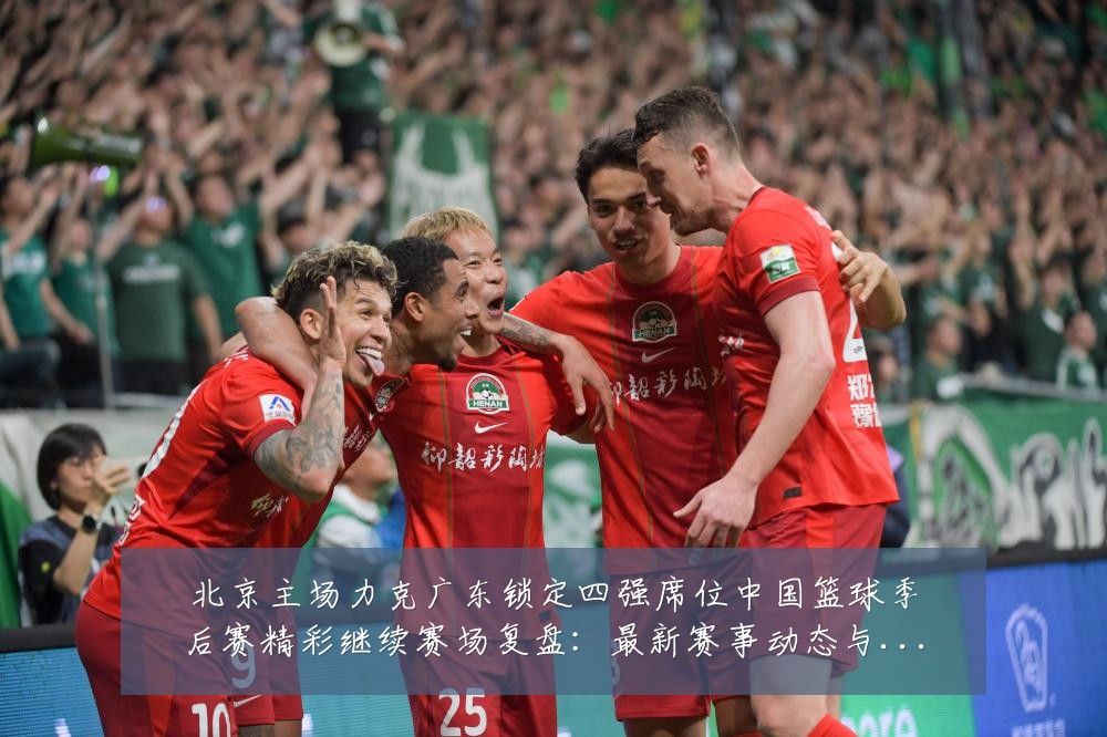 北京主场力克广东锁定四强席位中国篮球季后赛精彩继续赛场复盘：最新赛事动态与深度分析