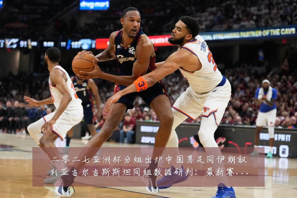 二零二七亚洲杯分组出炉中国男足同伊朗叙利亚吉尔吉斯斯坦同组数据研判:最新赛事动态与深度分析
