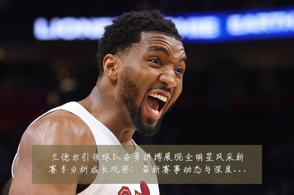 兰德尔引领球队奋勇拼搏展现全明星风采新赛季分析成长观察：最新赛事动态与深度分析