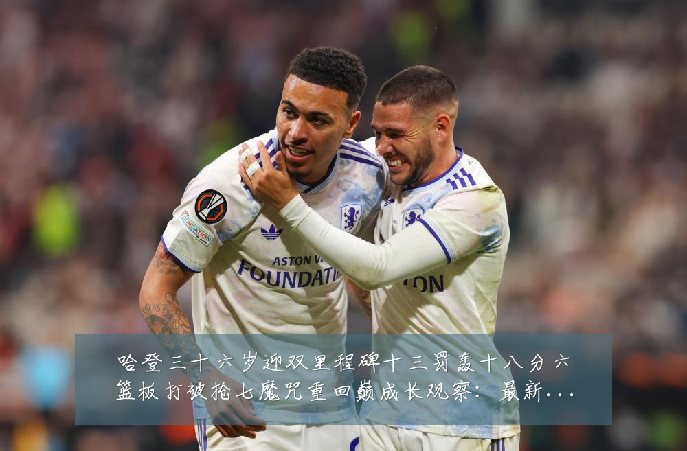 哈登三十六岁迎双里程碑十三罚轰十八分六篮板打破抢七魔咒重回巅成长观察：最新赛事动态与深度分析