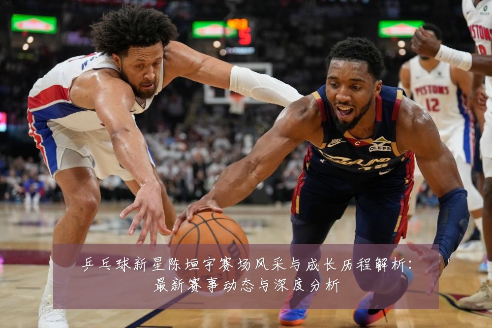 乒乓球新星陈垣宇赛场风采与成长历程解析：最新赛事动态与深度分析