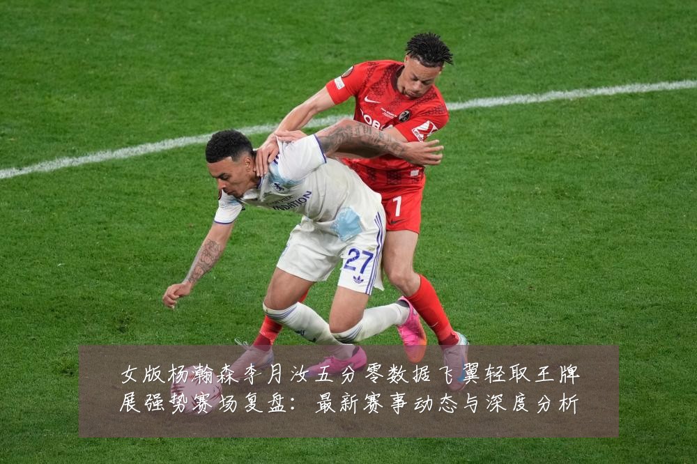 女版杨瀚森李月汝五分零数据飞翼轻取王牌展强势赛场复盘:最新赛事动态与深度分析